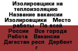 Изолировщики на теплоизоляцию › Название вакансии ­ Изолировщики › Место работы ­ По всей России - Все города Работа » Вакансии   . Дагестан респ.,Дербент г.